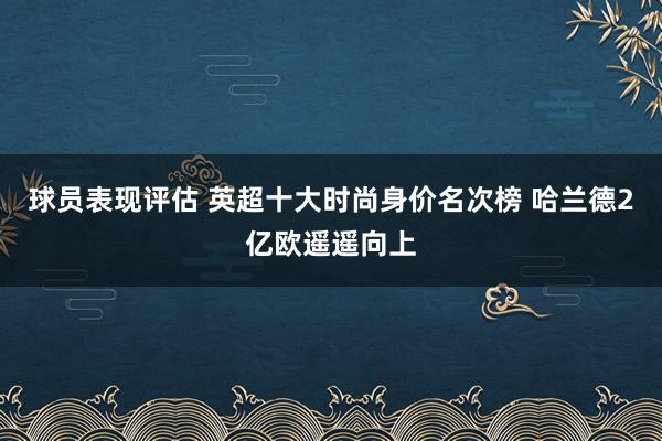 球员表现评估 英超十大时尚身价名次榜 哈兰德2亿欧遥遥向上