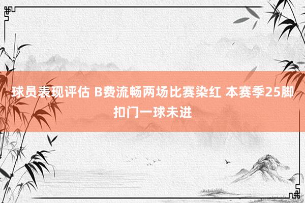 球员表现评估 B费流畅两场比赛染红 本赛季25脚扣门一球未进