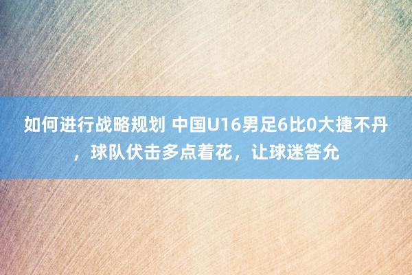 如何进行战略规划 中国U16男足6比0大捷不丹，球队伏击多点着花，让球迷答允