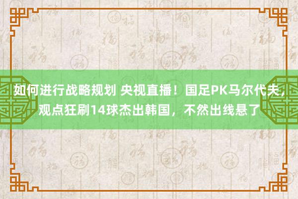 如何进行战略规划 央视直播！国足PK马尔代夫，观点狂刷14球杰出韩国，不然出线悬了