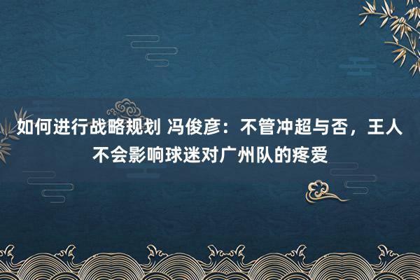 如何进行战略规划 冯俊彦：不管冲超与否，王人不会影响球迷对广州队的疼爱