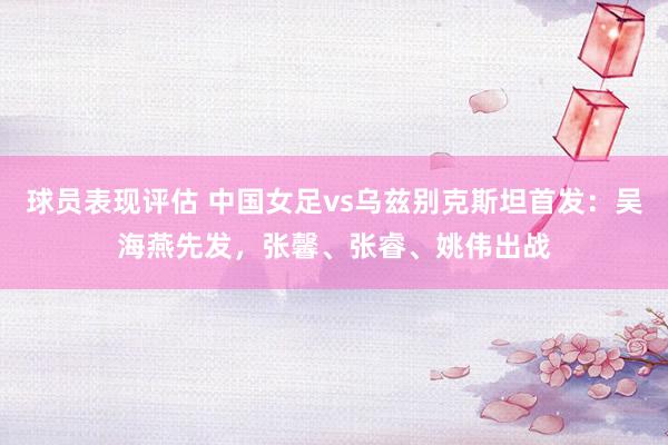 球员表现评估 中国女足vs乌兹别克斯坦首发：吴海燕先发，张馨、张睿、姚伟出战