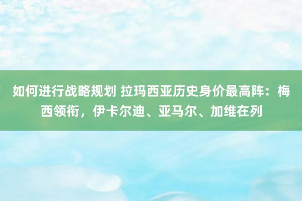 如何进行战略规划 拉玛西亚历史身价最高阵：梅西领衔，伊卡尔迪、亚马尔、加维在列