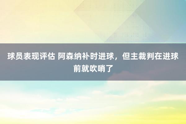 球员表现评估 阿森纳补时进球，但主裁判在进球前就吹哨了