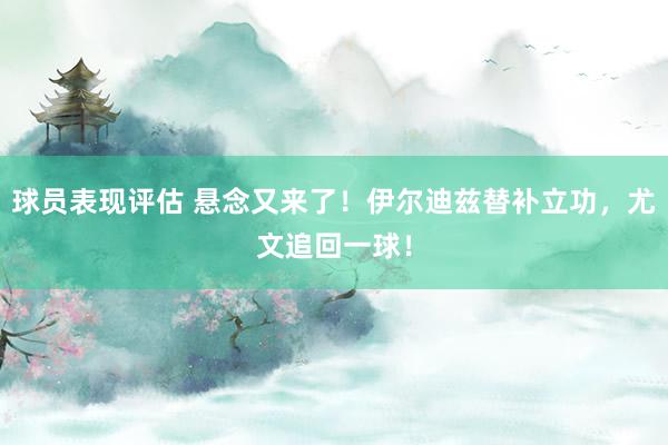 球员表现评估 悬念又来了！伊尔迪兹替补立功，尤文追回一球！