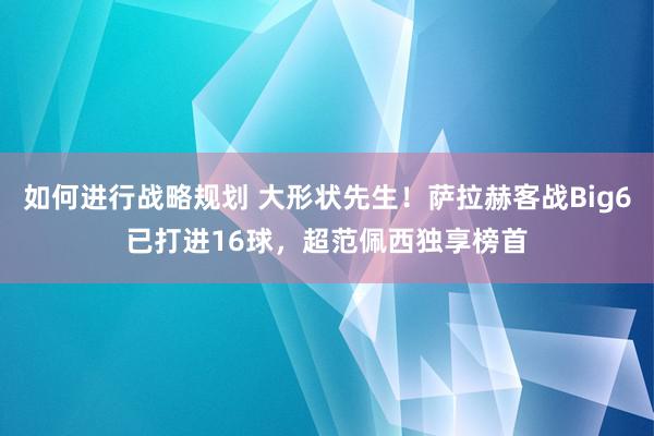 如何进行战略规划 大形状先生！萨拉赫客战Big6已打进16球，超范佩西独享榜首