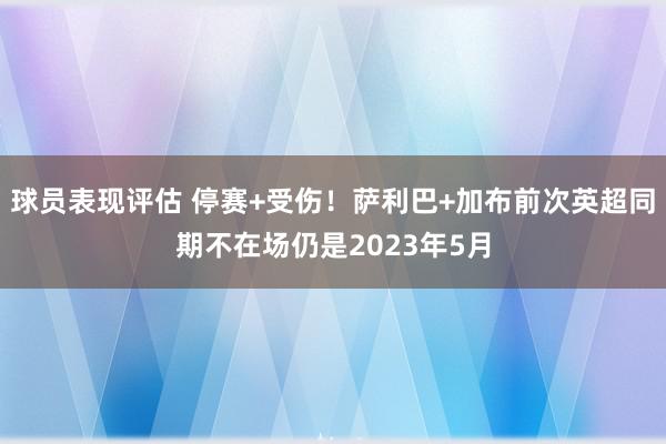 球员表现评估 停赛+受伤！萨利巴+加布前次英超同期不在场仍是2023年5月