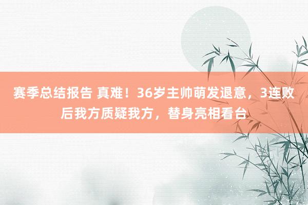 赛季总结报告 真难！36岁主帅萌发退意，3连败后我方质疑我方，替身亮相看台