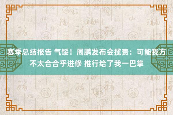 赛季总结报告 气馁！周鹏发布会揽责：可能我方不太合合乎进修 推行给了我一巴掌