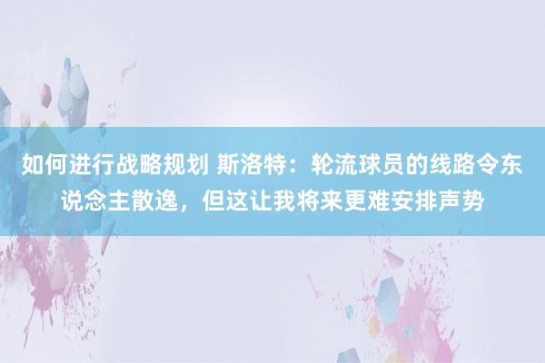 如何进行战略规划 斯洛特：轮流球员的线路令东说念主散逸，但这让我将来更难安排声势