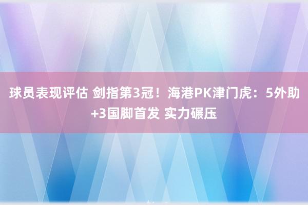 球员表现评估 剑指第3冠！海港PK津门虎：5外助+3国脚首发 实力碾压