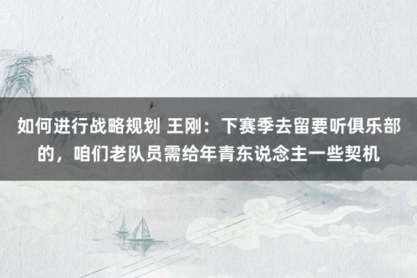 如何进行战略规划 王刚：下赛季去留要听俱乐部的，咱们老队员需给年青东说念主一些契机