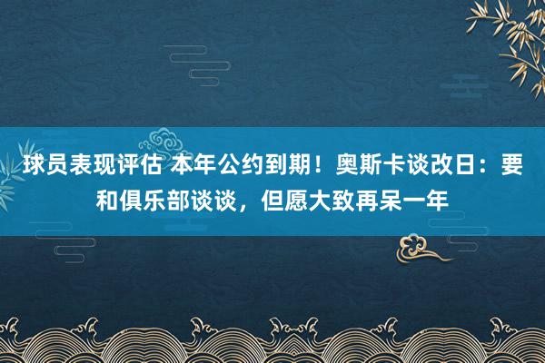 球员表现评估 本年公约到期！奥斯卡谈改日：要和俱乐部谈谈，但愿大致再呆一年