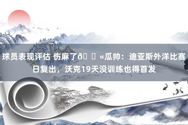 球员表现评估 伤麻了😫瓜帅：迪亚斯外洋比赛日复出，沃克19天没训练也得首发