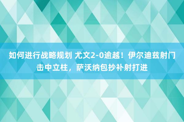 如何进行战略规划 尤文2-0逾越！伊尔迪兹射门击中立柱，萨沃纳包抄补射打进