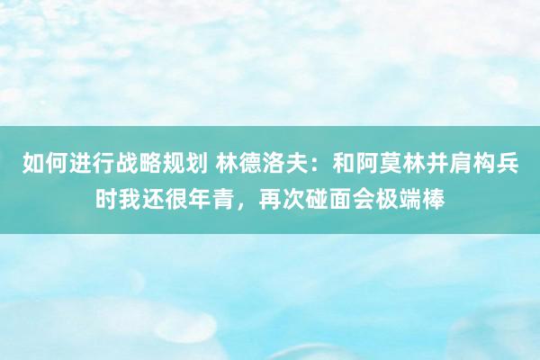 如何进行战略规划 林德洛夫：和阿莫林并肩构兵时我还很年青，再次碰面会极端棒