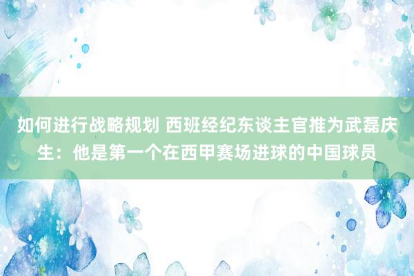 如何进行战略规划 西班经纪东谈主官推为武磊庆生：他是第一个在西甲赛场进球的中国球员