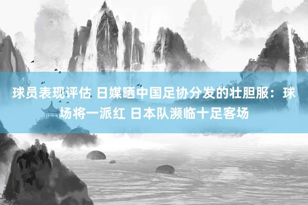 球员表现评估 日媒晒中国足协分发的壮胆服：球场将一派红 日本队濒临十足客场