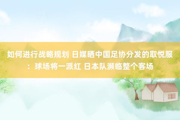 如何进行战略规划 日媒晒中国足协分发的取悦服：球场将一派红 日本队濒临整个客场