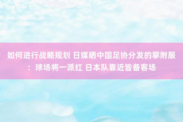 如何进行战略规划 日媒晒中国足协分发的攀附服：球场将一派红 日本队靠近皆备客场