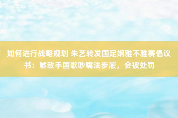 如何进行战略规划 朱艺转发国足娴雅不雅赛倡议书：嘘敌手国歌吵嘴法步履，会被处罚