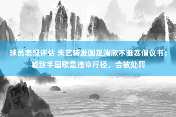 球员表现评估 朱艺转发国足端淑不雅赛倡议书：嘘敌手国歌是违章行径，会被处罚