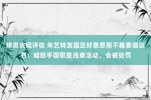 球员表现评估 朱艺转发国足好意思丽不雅赛倡议书：嘘敌手国歌是违章活动，会被处罚