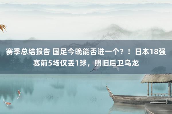 赛季总结报告 国足今晚能否进一个？！日本18强赛前5场仅丢1球，照旧后卫乌龙