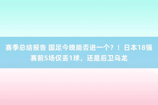 赛季总结报告 国足今晚能否进一个？！日本18强赛前5场仅丢1球，还是后卫乌龙