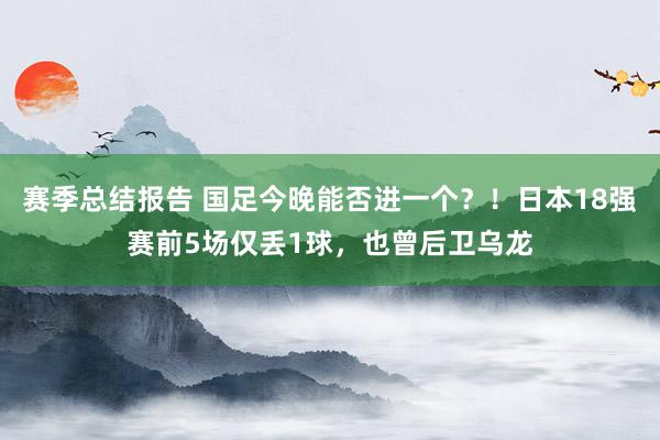 赛季总结报告 国足今晚能否进一个？！日本18强赛前5场仅丢1球，也曾后卫乌龙