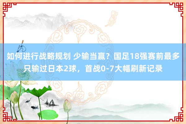 如何进行战略规划 少输当赢？国足18强赛前最多只输过日本2球，首战0-7大幅刷新记录