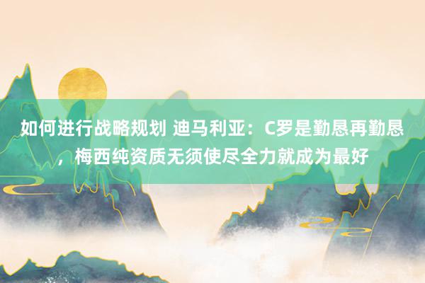 如何进行战略规划 迪马利亚：C罗是勤恳再勤恳，梅西纯资质无须使尽全力就成为最好