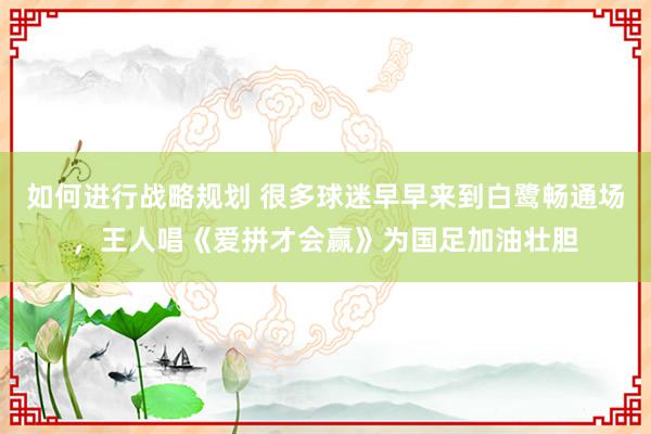 如何进行战略规划 很多球迷早早来到白鹭畅通场，王人唱《爱拼才会赢》为国足加油壮胆