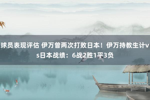 球员表现评估 伊万曾两次打败日本！伊万持教生计vs日本战绩：6战2胜1平3负