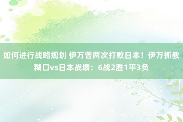 如何进行战略规划 伊万曾两次打败日本！伊万抓教糊口vs日本战绩：6战2胜1平3负