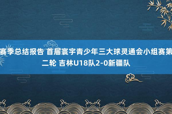 赛季总结报告 首届寰宇青少年三大球灵通会小组赛第二轮 吉林U18队2-0新疆队