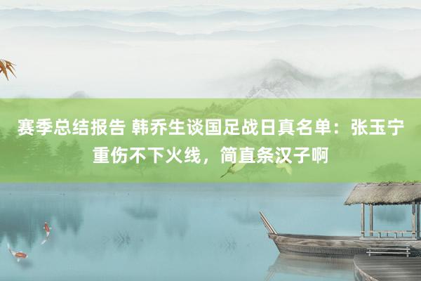 赛季总结报告 韩乔生谈国足战日真名单：张玉宁重伤不下火线，简直条汉子啊