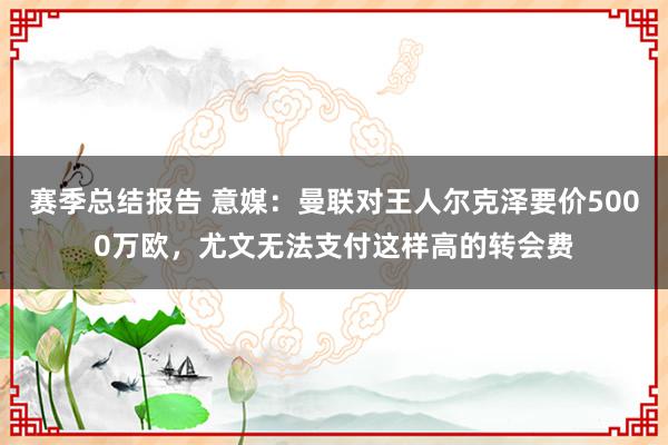 赛季总结报告 意媒：曼联对王人尔克泽要价5000万欧，尤文无法支付这样高的转会费