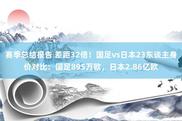 赛季总结报告 差距32倍！国足vs日本23东谈主身价对比：国足895万欧，日本2.86亿欧