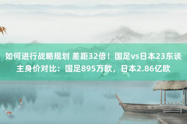 如何进行战略规划 差距32倍！国足vs日本23东谈主身价对比：国足895万欧，日本2.86亿欧