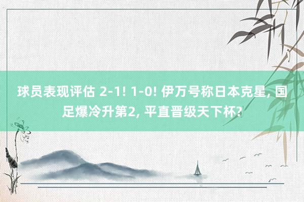 球员表现评估 2-1! 1-0! 伊万号称日本克星, 国足爆冷升第2, 平直晋级天下杯?