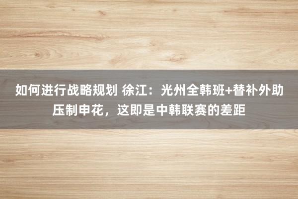 如何进行战略规划 徐江：光州全韩班+替补外助压制申花，这即是中韩联赛的差距