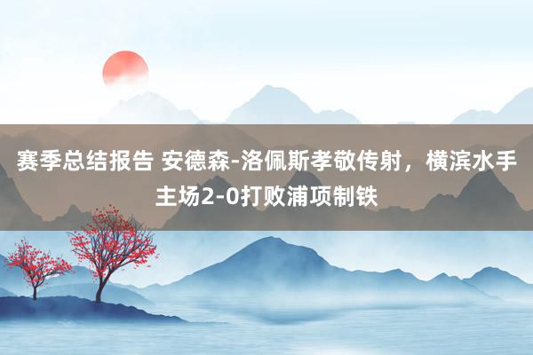 赛季总结报告 安德森-洛佩斯孝敬传射，横滨水手主场2-0打败浦项制铁