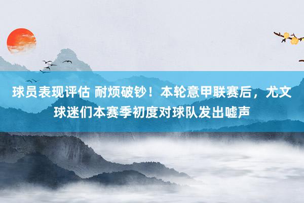 球员表现评估 耐烦破钞！本轮意甲联赛后，尤文球迷们本赛季初度对球队发出嘘声