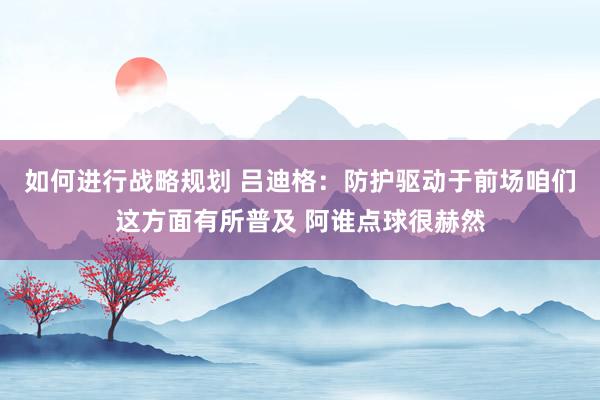 如何进行战略规划 吕迪格：防护驱动于前场咱们这方面有所普及 阿谁点球很赫然