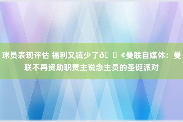 球员表现评估 福利又减少了😢曼联自媒体：曼联不再资助职责主说念主员的圣诞派对