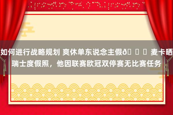 如何进行战略规划 爽休单东说念主假😀麦卡晒瑞士度假照，他因联赛欧冠双停赛无比赛任务