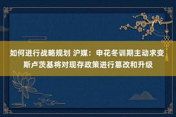 如何进行战略规划 沪媒：申花冬训期主动求变 斯卢茨基将对现存政策进行篡改和升级