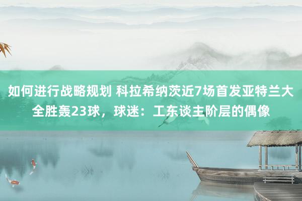 如何进行战略规划 科拉希纳茨近7场首发亚特兰大全胜轰23球，球迷：工东谈主阶层的偶像