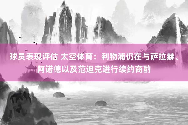 球员表现评估 太空体育：利物浦仍在与萨拉赫、阿诺德以及范迪克进行续约商酌